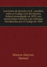 Lecciones de derecho civil : estudios sobre el Codigo civil del Distrito federal promulgado en 1870, con anotaciones relativas a las reformas introducidas por el Codigo de 1884