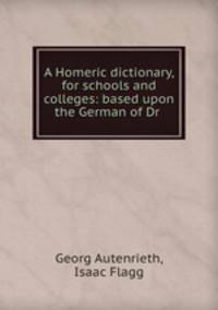 A Homeric dictionary, for schools and colleges: based upon the German of Dr .