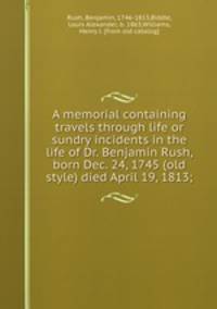 A memorial containing travels through life or sundry incidents in the life of Dr. Benjamin Rush, born Dec. 24, 1745 (old style) died April 19, 1813;