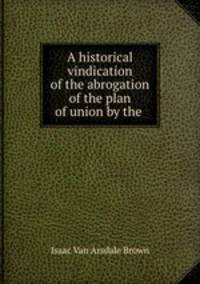 A historical vindication of the abrogation of the plan of union by the .