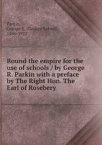 Round the empire for the use of schools / by George R. Parkin with a preface by The Right Hon. The Earl of Rosebery