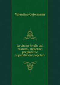 La vita in Friuli: usi, costumi, credenze, pregiudizi e superstizioni popolari