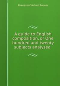 A guide to English composition, or One hundred and twenty subjects analysed .