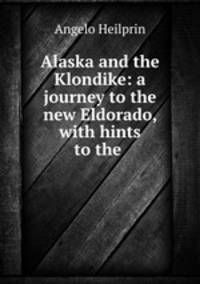 Alaska and the Klondike: a journey to the new Eldorado, with hints to the .