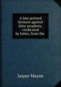 A late printed Sermon against false prophets, vindicated by letter, from the .