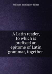A Latin reader, to which is prefixed an epitome of Latin grammar, together .