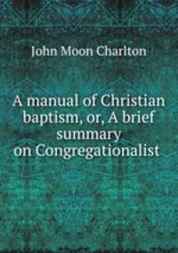 A manual of Christian baptism, or, A brief summary on Congregationalist .