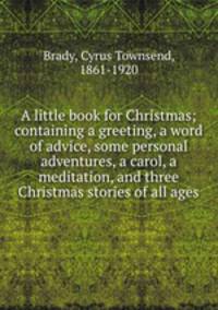 A little book for Christmas; containing a greeting, a word of advice, some personal adventures, a carol, a meditation, and three Christmas stories of all ages