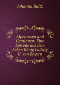 Alpenrosen und Gentianen: Eine Episode aus dem Leben Konig Ludwig II. von Bayern