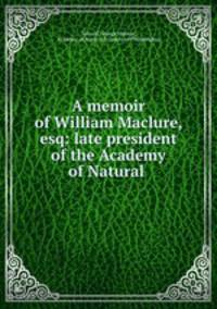 A memoir of William Maclure, esq: late president of the Academy of Natural .