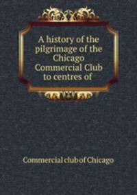 A history of the pilgrimage of the Chicago Commercial Club to centres of .