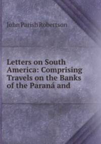 Letters on South America: Comprising Travels on the Banks of the Parana and .
