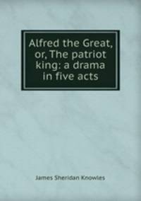Alfred the Great, or, The patriot king: a drama in five acts
