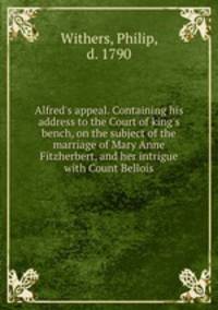 Alfred`s appeal. Containing his address to the Court of king`s bench, on the subject of the marriage of Mary Anne Fitzherbert, and her intrigue with Count Bellois