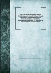 The Law of 1863 relating to Roman Catholic separate schools in Upper Canada microform : together with extracts from the Common School Acts, departmental regulations, &c., affecting the Roman Catholic separate schools