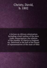 A lecture on African colonization. Including a brief outline of the slave trade, emancipation, the relation of the republic of Liberia to England, & etc. Delivered in the hall of the House of representatives of the state of Ohio