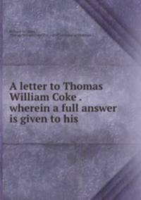 A letter to Thomas William Coke . wherein a full answer is given to his .