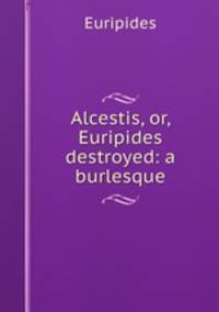 Alcestis, or, Euripides destroyed: a burlesque