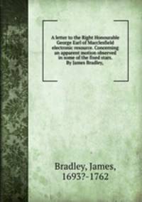 A letter to the Right Honourable George Earl of Macclesfield electronic resource. Concerning an apparent motion observed in some of the fixed stars. By James Bradley,