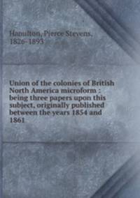 Union of the colonies of British North America microform : being three papers upon this subject, originally published between the years 1854 and 1861