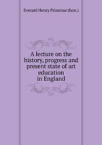 A lecture on the history, progress and present state of art education in England