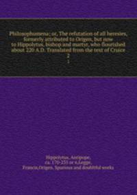 Philosophumena; or, The refutation of all heresies, formerly attributed to Origen, but now to Hippolytus, bishop and martyr, who flourished about 220 A.D. Translated from the text of Cruice. 2