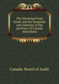 The Municipal loan funds and the hospitals and charities of the province of Canada microform