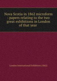 Nova Scotia in 1862 microform : papers relating to the two great exhibitions in London of that year .