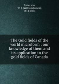 The Gold fields of the world microform : our knowledge of them and its application to the gold fields of Canada