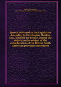 Speech delivered in the Legislative Assembly, by Christopher Dunkin, Esq., member for Brome, during the debate on the subject of the confederation of the British North American provinces microform