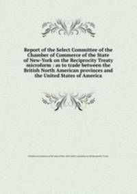 Report of the Select Committee of the Chamber of Commerce of the State of New-York on the Reciprocity Treaty microform : as to trade between the British North American provinces and the United States of America