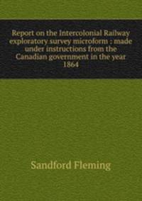 Report on the Intercolonial Railway exploratory survey microform : made under instructions from the Canadian government in the year 1864