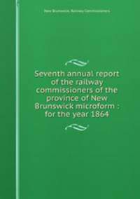 Seventh annual report of the railway commissioners of the province of New Brunswick microform : for the year 1864