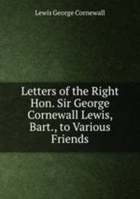 Letters of the Right Hon. Sir George Cornewall Lewis, Bart., to Various Friends