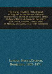 The fearful condition of the Church of England, in the Diocese of Huron microform : as shown in the speeches of the Bishop of Huron, delivered in the Vestry of St. Paul
