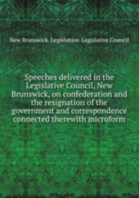 Speeches delivered in the Legislative Council, New Brunswick, on confederation and the resignation of the government and correspondence connected therewith microform