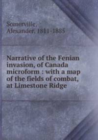 Narrative of the Fenian invasion, of Canada microform : with a map of the fields of combat, at Limestone Ridge