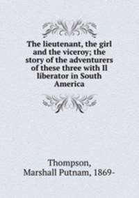 The lieutenant, the girl and the viceroy; the story of the adventurers of these three with Il liberator in South America