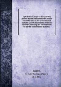 Alphabetical index to the statutes passed by the Parliament of Canada since the date of the consolidated statutes (1859) microform : with an appendix shewing the amendments to all the consolidated statutes