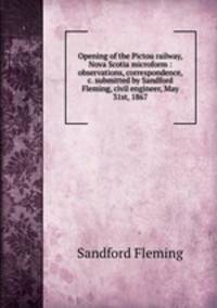 Opening of the Pictou railway, Nova Scotia microform : observations, correspondence, &c. submitted by Sandford Fleming, civil engineer, May 31st, 1867