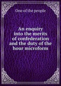 An enquiry into the merits of confederation and the duty of the hour microform