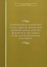 Confederation examined in the light of reason and common sense, and the British N.A. Act shewn to be unconstitutional microform