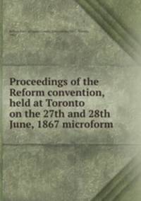 Proceedings of the Reform convention, held at Toronto on the 27th and 28th June, 1867 microform