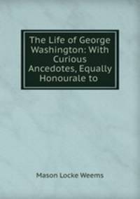 The Life of George Washington: With Curious Ancedotes, Equally Honourale to .