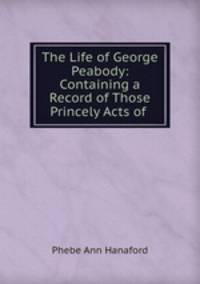 The Life of George Peabody: Containing a Record of Those Princely Acts of .