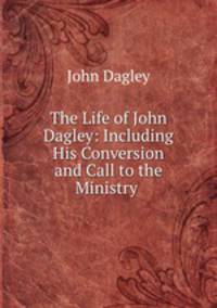 The Life of John Dagley: Including His Conversion and Call to the Ministry .
