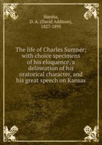 The life of Charles Sumner; with choice specimens of his eloquence, a delineation of his oratorical character, and his great speech on Kansas