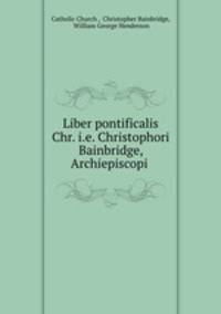 Liber pontificalis Chr. i.e. Christophori Bainbridge, Archiepiscopi .