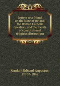 Letters to a friend, on the state of Ireland, the Roman Catholic question, and the merits of constitutional religious distinctions