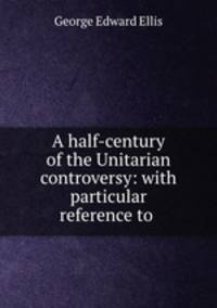 A half-century of the Unitarian controversy: with particular reference to .